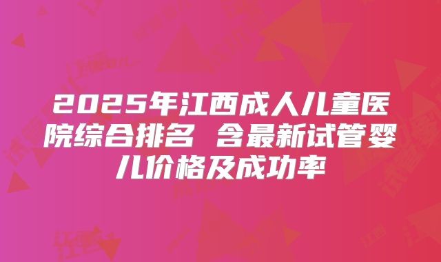 2025年江西成人儿童医院综合排名 含最新试管婴儿价格及成功率