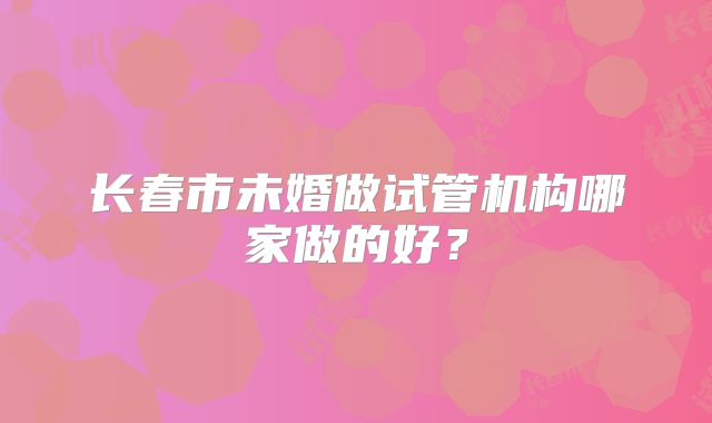 长春市未婚做试管机构哪家做的好?