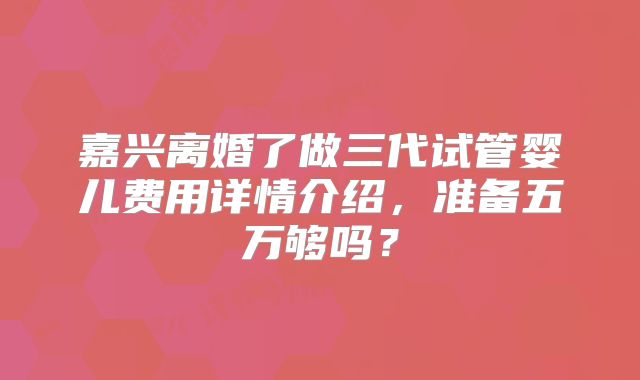 嘉兴离婚了做三代试管婴儿费用详情介绍，准备五万够吗？