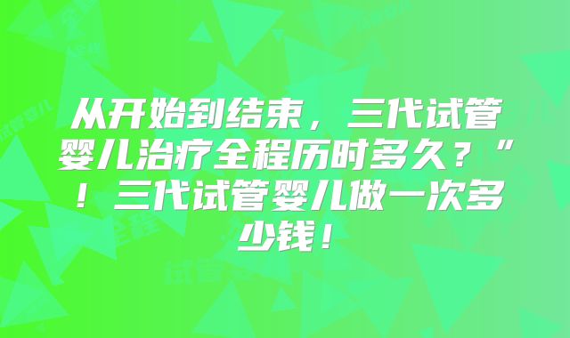从开始到结束,三代试管婴儿治疗全程历时多久?”!三代试管婴儿做一次多少钱!