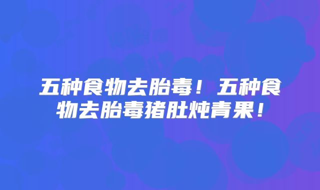 五种食物去胎毒!五种食物去胎毒猪肚炖青果!