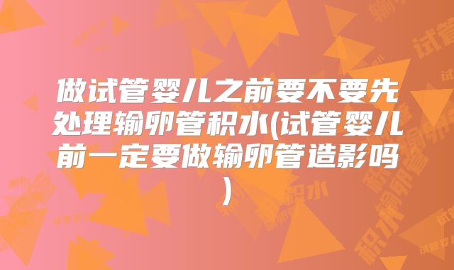 做试管婴儿之前要不要先处理输卵管积水(试管婴儿前一定要做输卵管造影吗)