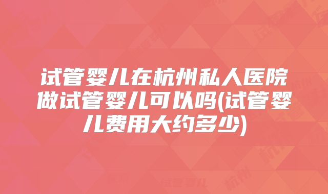 试管婴儿在杭州私人医院做试管婴儿可以吗(试管婴儿费用大约多少)