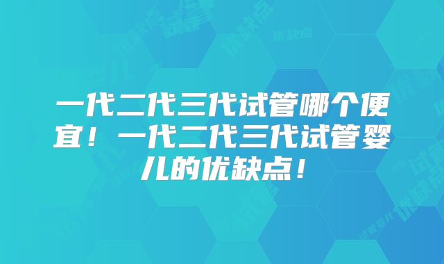 一代二代三代试管哪个便宜！一代二代三代试管婴儿的优缺点！