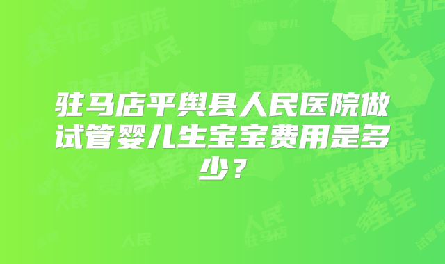 驻马店平舆县人民医院做试管婴儿生宝宝费用是多少？