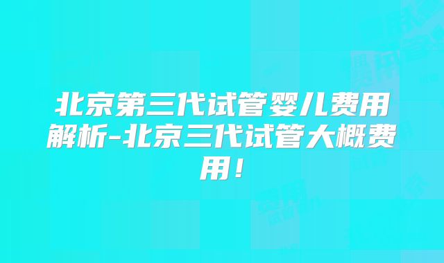 北京第三代试管婴儿费用解析-北京三代试管大概费用!