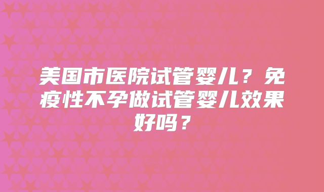 美国市医院试管婴儿？免疫性不孕做试管婴儿效果好吗？