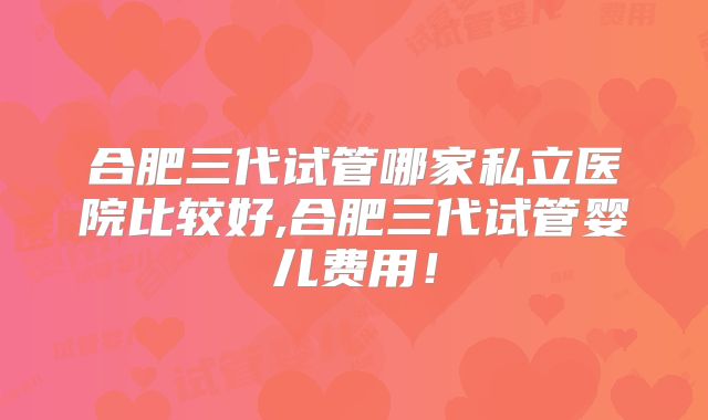 合肥三代试管哪家私立医院比较好,合肥三代试管婴儿费用！