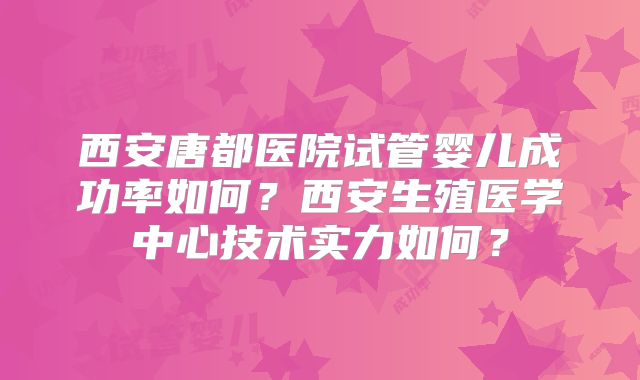 西安唐都医院试管婴儿成功率如何？西安生殖医学中心技术实力如何？
