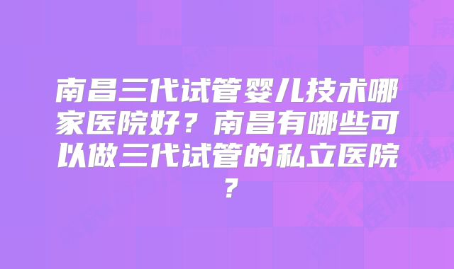 南昌三代试管婴儿技术哪家医院好?南昌有哪些可以做三代试管的私立医院?