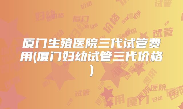 厦门生殖医院三代试管费用(厦门妇幼试管三代价格)