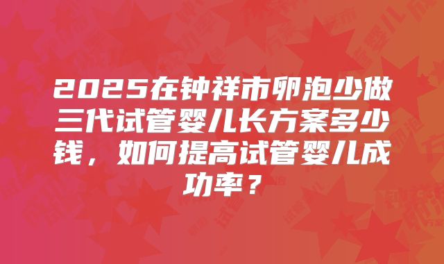 2025在钟祥市卵泡少做三代试管婴儿长方案多少钱，如何提高试管婴儿成功率？