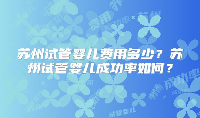 苏州试管婴儿费用多少？苏州试管婴儿成功率如何？