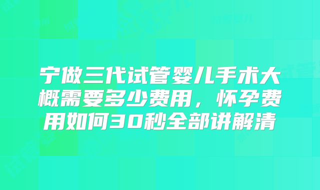 宁做三代试管婴儿手术大概需要多少费用，怀孕费用如何30秒全部讲解清