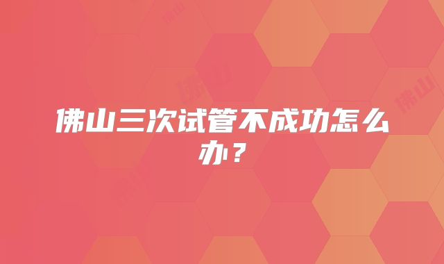 佛山三次试管不成功怎么办？