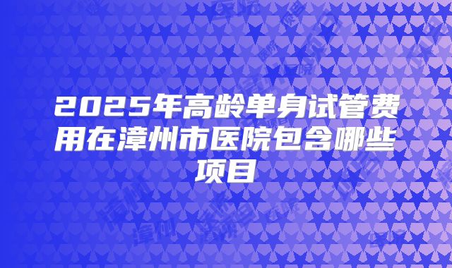 2025年高龄单身试管费用在漳州市医院包含哪些项目