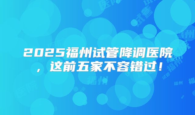 2025福州试管降调医院，这前五家不容错过！