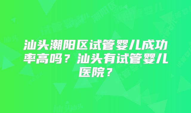 汕头潮阳区试管婴儿成功率高吗?汕头有试管婴儿医院?
