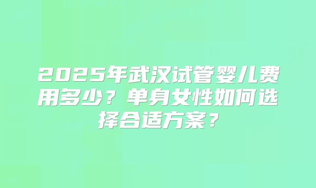 2025年武汉试管婴儿费用多少？单身女性如何选择合适方案？