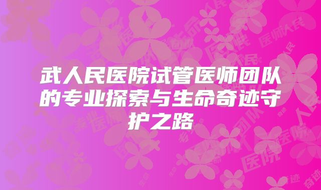 武人民医院试管医师团队的专业探索与生命奇迹守护之路