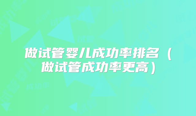 做试管婴儿成功率排名（做试管成功率更高）