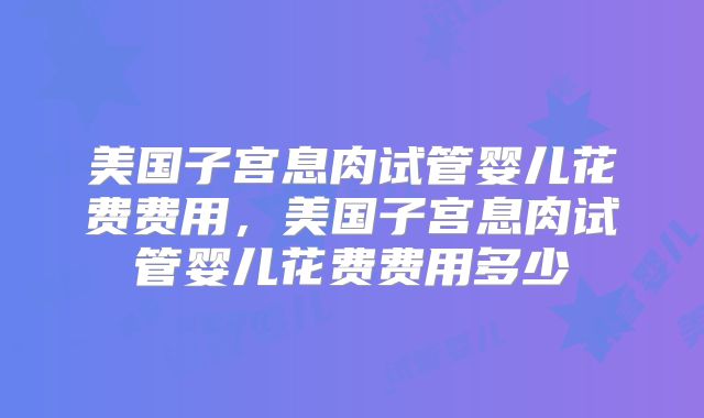 美国子宫息肉试管婴儿花费费用,美国子宫息肉试管婴儿花费费用多少