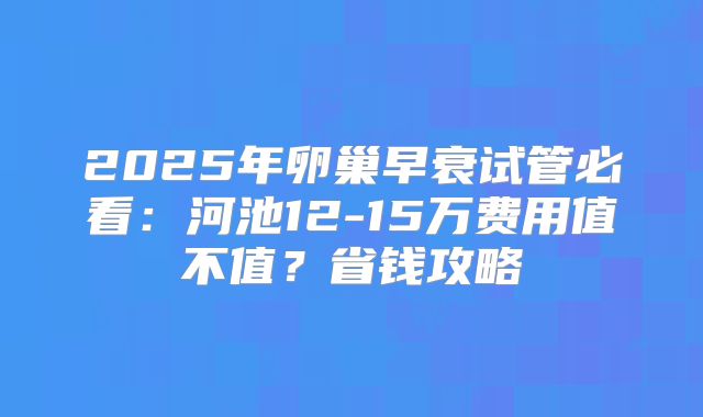 2025年卵巢早衰试管必看：河池12-15万费用值不值？省钱攻略