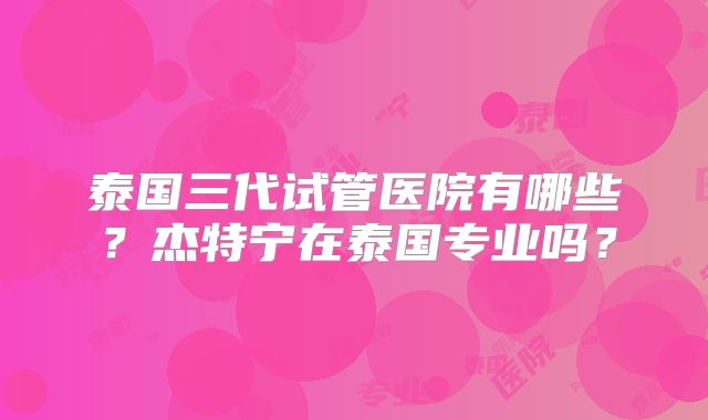泰国三代试管医院有哪些？杰特宁在泰国专业吗？