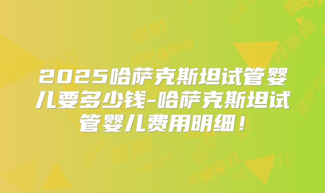 2025哈萨克斯坦试管婴儿要多少钱-哈萨克斯坦试管婴儿费用明细！
