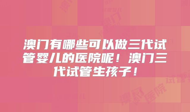 澳门有哪些可以做三代试管婴儿的医院呢！澳门三代试管生孩子！