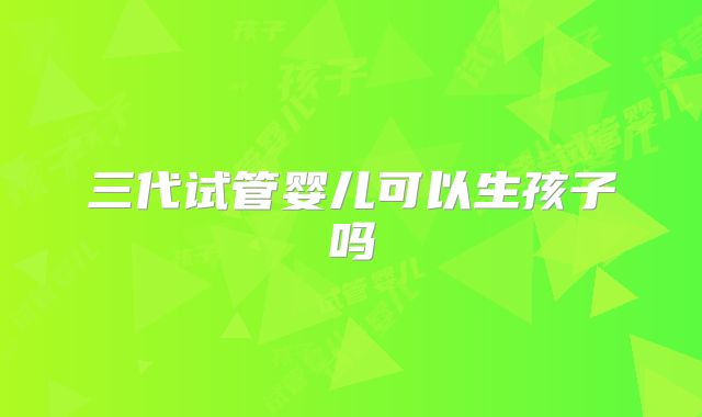 三代试管婴儿可以生孩子吗