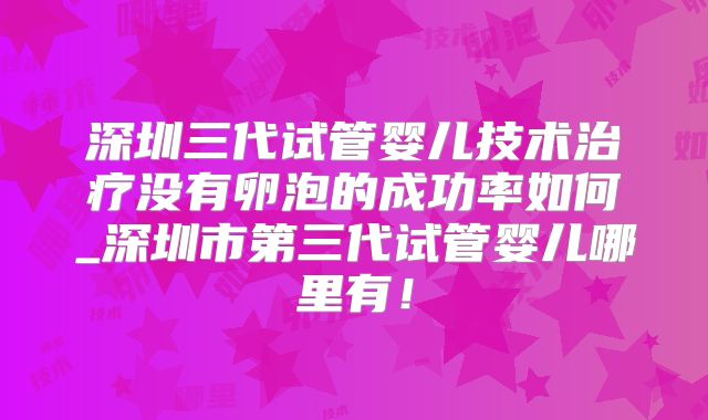 深圳三代试管婴儿技术治疗没有卵泡的成功率如何_深圳市第三代试管婴儿哪里有！
