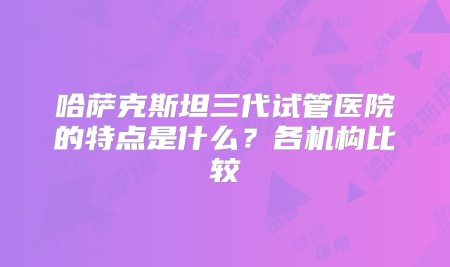 哈萨克斯坦三代试管医院的特点是什么？各机构比较
