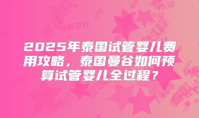 2025年泰国试管婴儿费用攻略,泰国曼谷如何预算试管婴儿全过程?