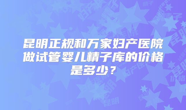 昆明正规和万家妇产医院做试管婴儿精子库的价格是多少？