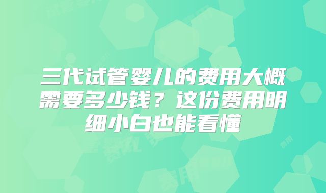 三代试管婴儿的费用大概需要多少钱？这份费用明细小白也能看懂