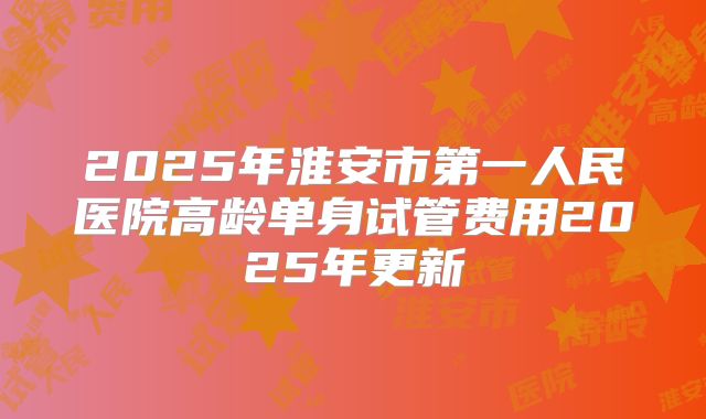 2025年淮安市第一人民医院高龄单身试管费用2025年更新