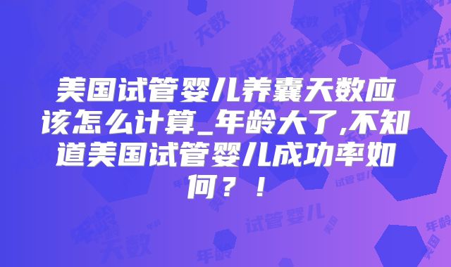 美国试管婴儿养囊天数应该怎么计算_年龄大了,不知道美国试管婴儿成功率如何？！