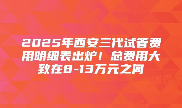 2025年西安三代试管费用明细表出炉!总费用大致在8-13万元之间
