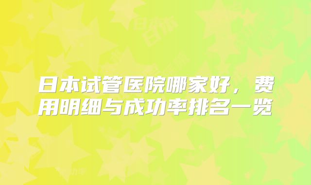 日本试管医院哪家好，费用明细与成功率排名一览