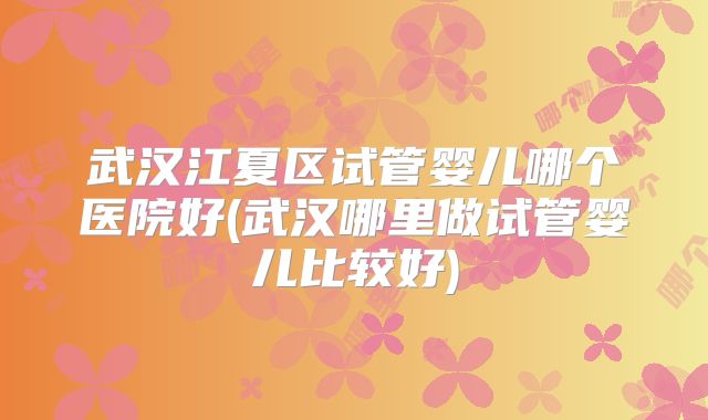 武汉江夏区试管婴儿哪个医院好(武汉哪里做试管婴儿比较好)