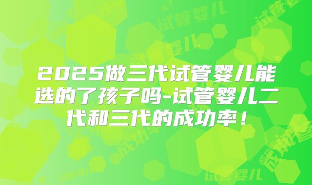 2025做三代试管婴儿能选的了孩子吗-试管婴儿二代和三代的成功率！
