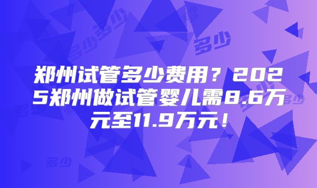 郑州试管多少费用?2025郑州做试管婴儿需8.6万元至11.9万元!