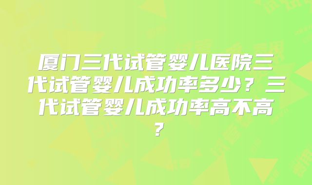厦门三代试管婴儿医院三代试管婴儿成功率多少?三代试管婴儿成功率高不高?
