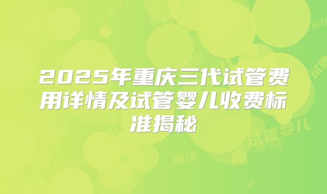 2025年重庆三代试管费用详情及试管婴儿收费标准揭秘