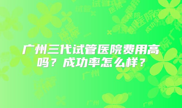 广州三代试管医院费用高吗？成功率怎么样？