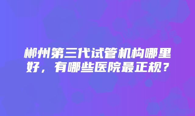 郴州第三代试管机构哪里好,有哪些医院最正规?