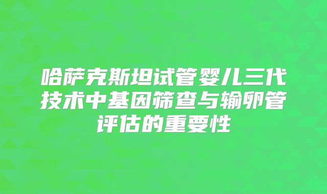 哈萨克斯坦试管婴儿三代技术中基因筛查与输卵管评估的重要性