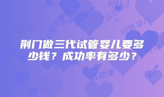 荆门做三代试管婴儿要多少钱？成功率有多少？