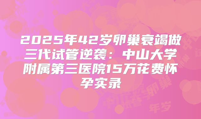 2025年42岁卵巢衰竭做三代试管逆袭：中山大学附属第三医院15万花费怀孕实录